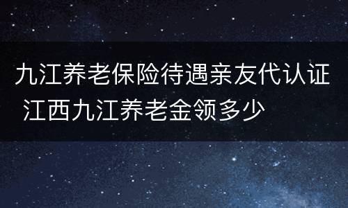 九江养老保险待遇亲友代认证 江西九江养老金领多少