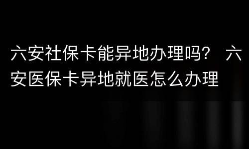 六安社保卡能异地办理吗？ 六安医保卡异地就医怎么办理