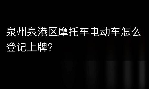 泉州泉港区摩托车电动车怎么登记上牌？