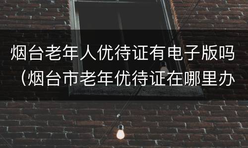烟台老年人优待证有电子版吗（烟台市老年优待证在哪里办）