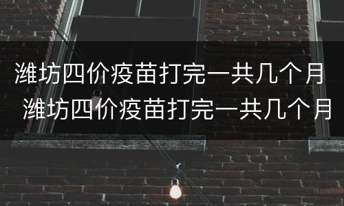 潍坊四价疫苗打完一共几个月 潍坊四价疫苗打完一共几个月可以怀孕