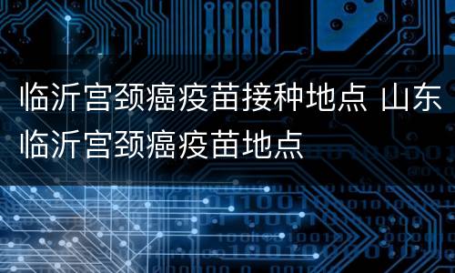 临沂宫颈癌疫苗接种地点 山东临沂宫颈癌疫苗地点