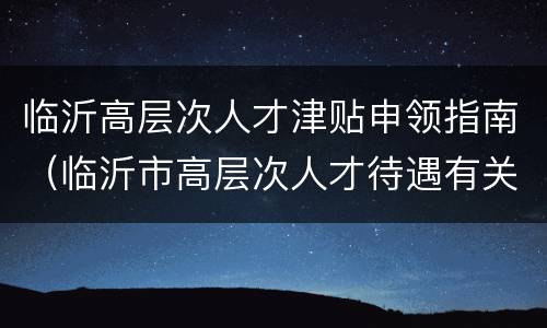 临沂高层次人才津贴申领指南（临沂市高层次人才待遇有关规定）