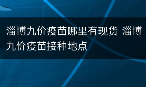 淄博九价疫苗哪里有现货 淄博九价疫苗接种地点