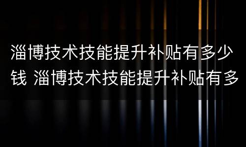 淄博技术技能提升补贴有多少钱 淄博技术技能提升补贴有多少钱一个月