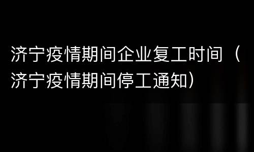 济宁疫情期间企业复工时间（济宁疫情期间停工通知）