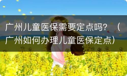 广州儿童医保需要定点吗？（广州如何办理儿童医保定点）
