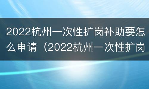 2022杭州一次性扩岗补助要怎么申请（2022杭州一次性扩岗补助要怎么申请才能领）