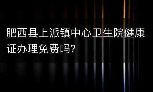 肥西县上派镇中心卫生院健康证办理免费吗？