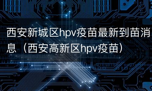 西安新城区hpv疫苗最新到苗消息（西安高新区hpv疫苗）