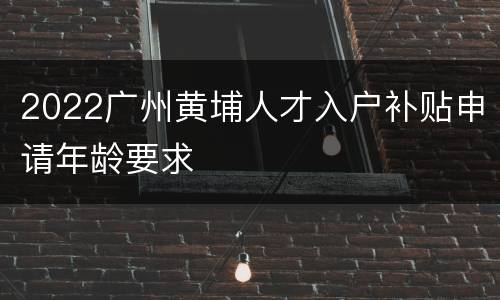 2022广州黄埔人才入户补贴申请年龄要求