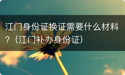江门身份证换证需要什么材料?（江门补办身份证）