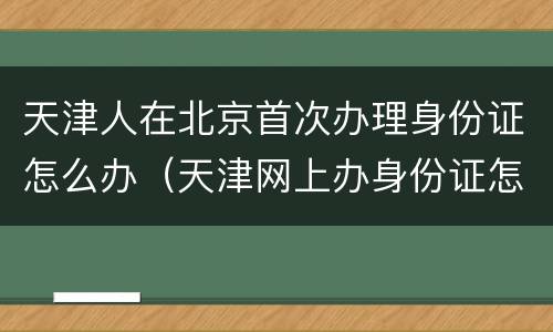 天津人在北京首次办理身份证怎么办（天津网上办身份证怎么操作）