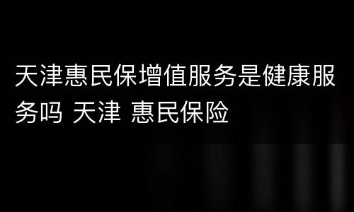 天津惠民保增值服务是健康服务吗 天津 惠民保险