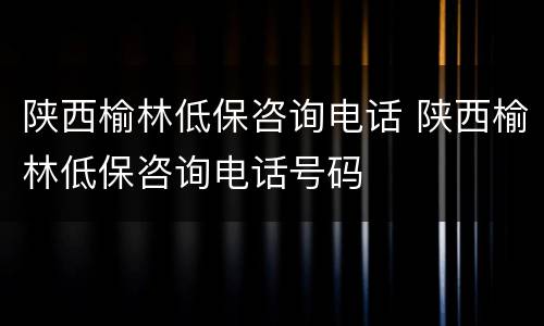 陕西榆林低保咨询电话 陕西榆林低保咨询电话号码
