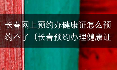 长春网上预约办健康证怎么预约不了（长春预约办理健康证怎么预约）