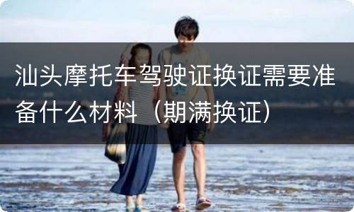 汕头摩托车驾驶证换证需要准备什么材料（期满换证）
