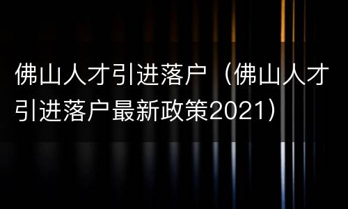 佛山人才引进落户（佛山人才引进落户最新政策2021）