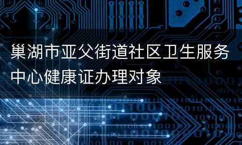 巢湖市亚父街道社区卫生服务中心健康证办理对象