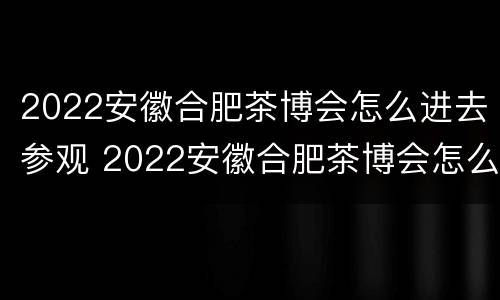 2022安徽合肥茶博会怎么进去参观 2022安徽合肥茶博会怎么进去参观啊