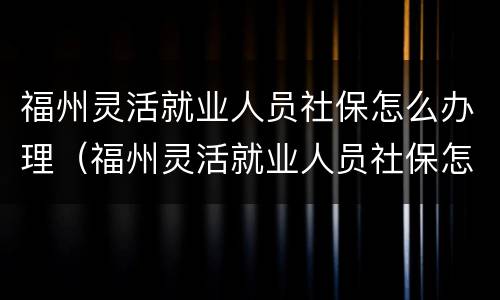 福州灵活就业人员社保怎么办理（福州灵活就业人员社保怎么办理停保）