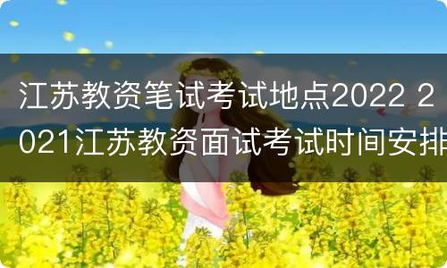 江苏教资笔试考试地点2022 2021江苏教资面试考试时间安排