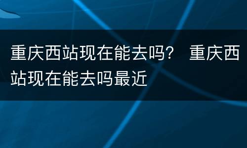 重庆西站现在能去吗？ 重庆西站现在能去吗最近