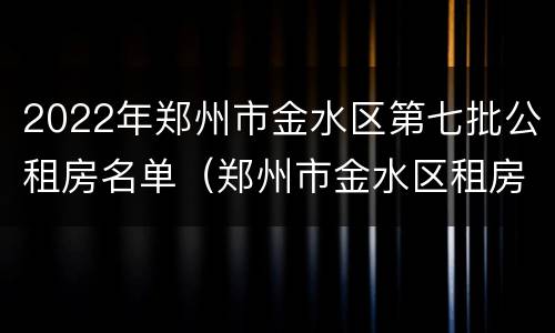 2022年郑州市金水区第七批公租房名单（郑州市金水区租房最新消息）