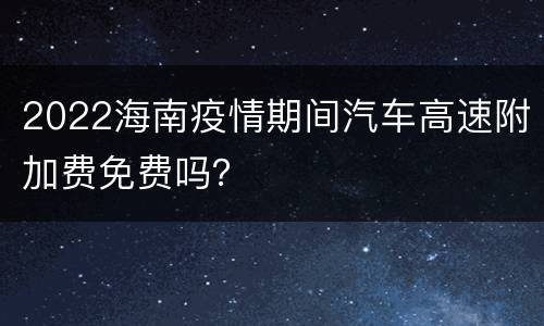 2022海南疫情期间汽车高速附加费免费吗？