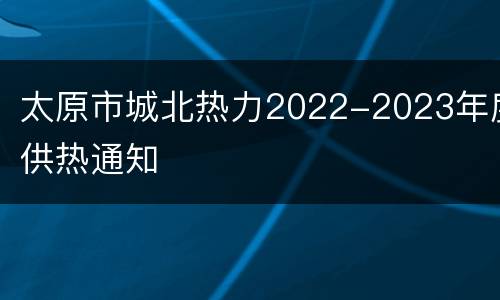 太原市城北热力2022-2023年度供热通知