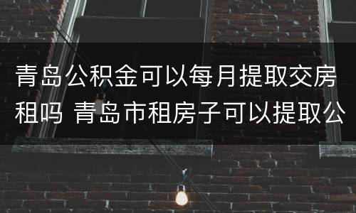 青岛公积金可以每月提取交房租吗 青岛市租房子可以提取公积金吗