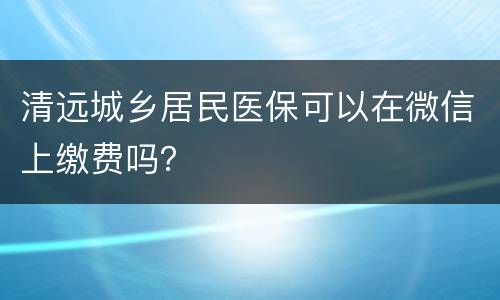 清远城乡居民医保可以在微信上缴费吗？
