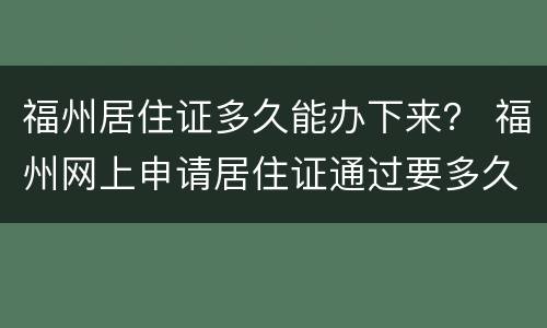 福州居住证多久能办下来？ 福州网上申请居住证通过要多久可以拿到证