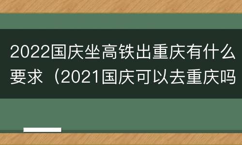 2022国庆坐高铁出重庆有什么要求（2021国庆可以去重庆吗）