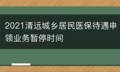 2021清远城乡居民医保待遇申领业务暂停时间