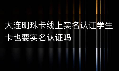 大连明珠卡线上实名认证学生卡也要实名认证吗