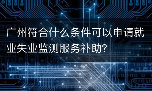广州符合什么条件可以申请就业失业监测服务补助？