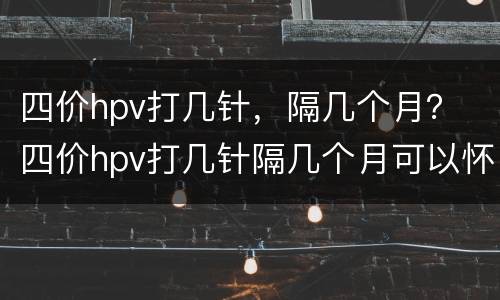 四价hpv打几针，隔几个月？ 四价hpv打几针隔几个月可以怀孕