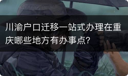 川渝户口迁移一站式办理在重庆哪些地方有办事点？