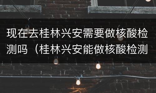 现在去桂林兴安需要做核酸检测吗（桂林兴安能做核酸检测不）