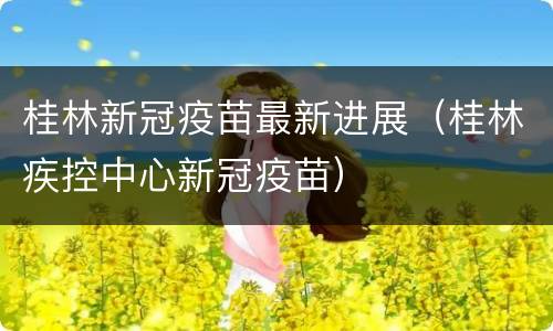 桂林新冠疫苗最新进展（桂林疾控中心新冠疫苗）