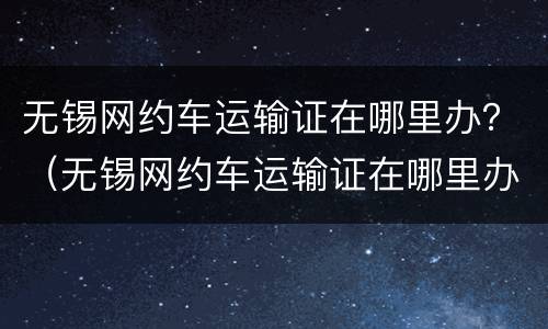 无锡网约车运输证在哪里办？（无锡网约车运输证在哪里办理）