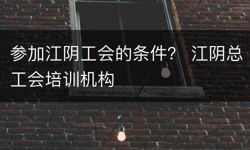 参加江阴工会的条件？ 江阴总工会培训机构