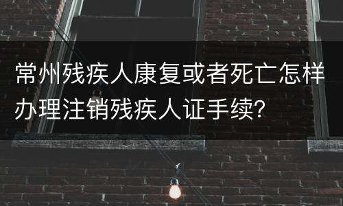 常州残疾人康复或者死亡怎样办理注销残疾人证手续？