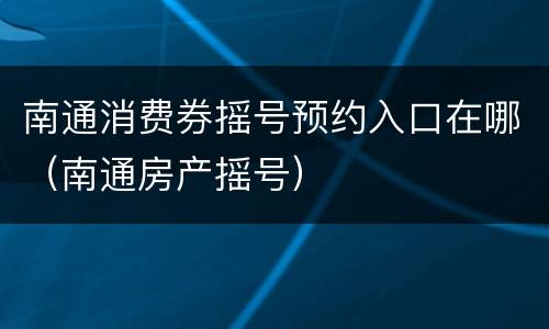 南通消费券摇号预约入口在哪（南通房产摇号）