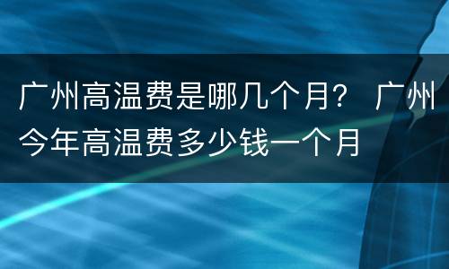 广州高温费是哪几个月？ 广州今年高温费多少钱一个月