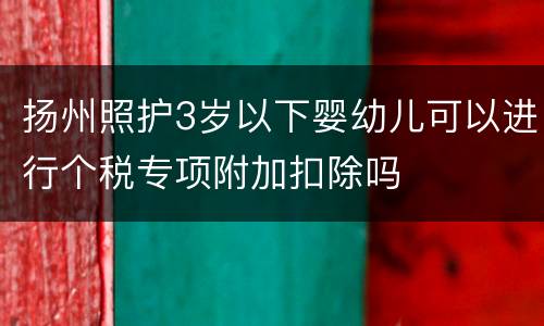 扬州照护3岁以下婴幼儿可以进行个税专项附加扣除吗