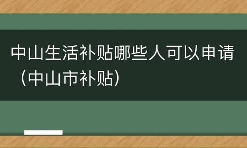 中山生活补贴哪些人可以申请（中山市补贴）
