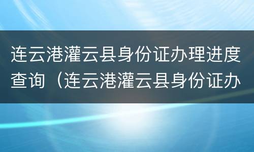 连云港灌云县身份证办理进度查询（连云港灌云县身份证办理进度查询电话）