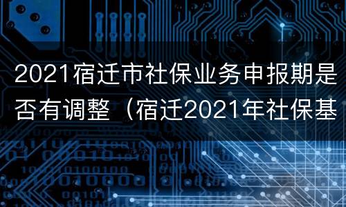 2021宿迁市社保业务申报期是否有调整（宿迁2021年社保基数）